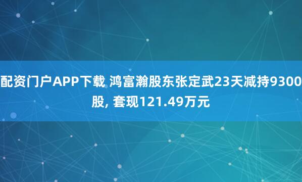 配资门户APP下载 鸿富瀚股东张定武23天减持9300股, 套现121.49万元