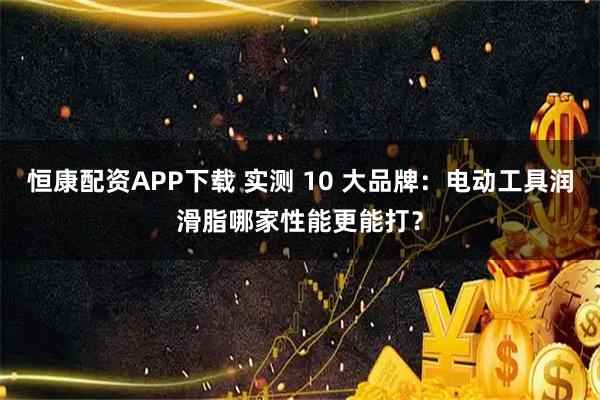 恒康配资APP下载 实测 10 大品牌：电动工具润滑脂哪家性能更能打？