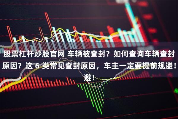 股票杠杆炒股官网 车辆被查封？如何查询车辆查封原因？这 6 类常见查封原因，车主一定要提前规避！