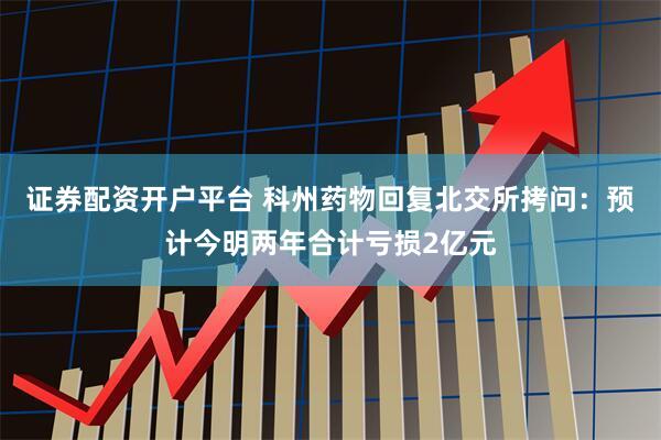 证券配资开户平台 科州药物回复北交所拷问：预计今明两年合计亏损2亿元