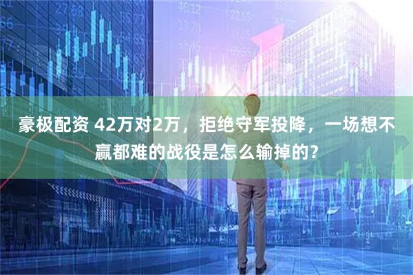 豪极配资 42万对2万，拒绝守军投降，一场想不赢都难的战役是怎么输掉的？