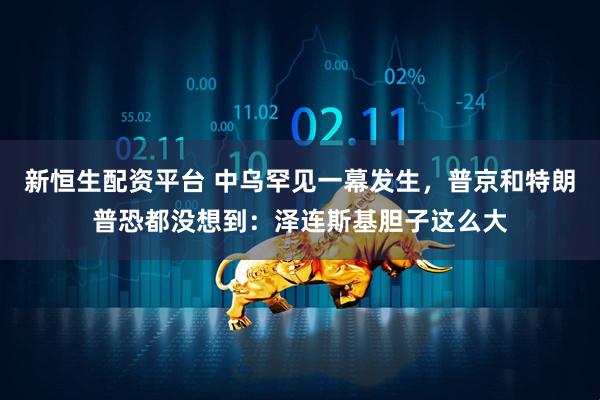 新恒生配资平台 中乌罕见一幕发生，普京和特朗普恐都没想到：泽连斯基胆子这么大